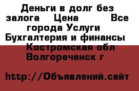 Деньги в долг без залога  › Цена ­ 100 - Все города Услуги » Бухгалтерия и финансы   . Костромская обл.,Волгореченск г.